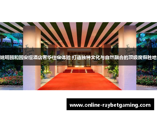 姚明颐和园安缦酒店奢华住宿体验 打造独特文化与自然融合的顶级度假胜地