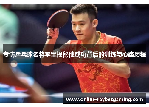 专访乒乓球名将李军揭秘他成功背后的训练与心路历程