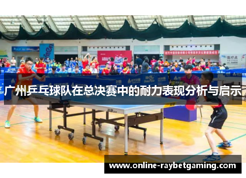 广州乒乓球队在总决赛中的耐力表现分析与启示