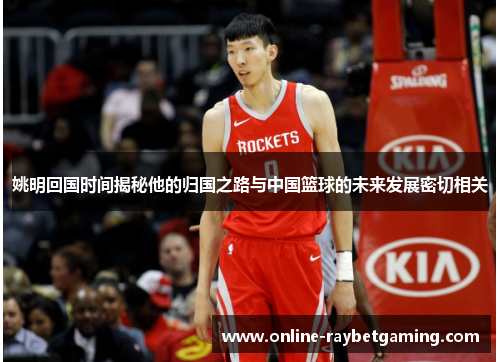 姚明回国时间揭秘他的归国之路与中国篮球的未来发展密切相关