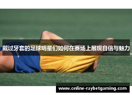 戴过牙套的足球明星们如何在赛场上展现自信与魅力