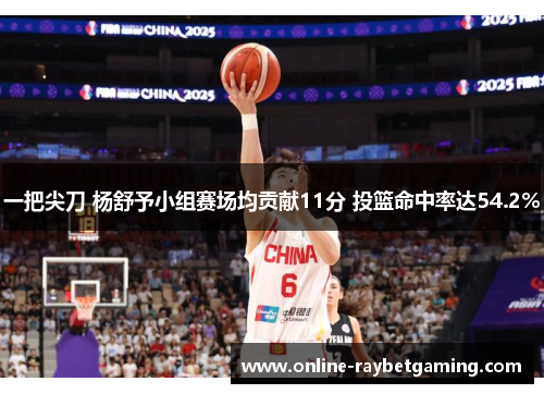 一把尖刀 杨舒予小组赛场均贡献11分 投篮命中率达54.2%