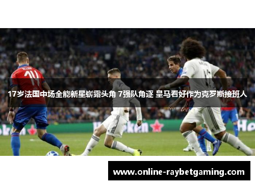 17岁法国中场全能新星崭露头角 7强队角逐 皇马看好作为克罗斯接班人