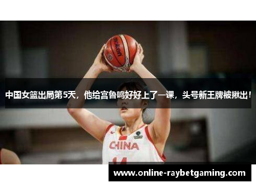 中国女篮出局第5天，他给宫鲁鸣好好上了一课，头号新王牌被揪出！